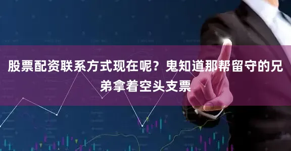 股票配资联系方式现在呢？鬼知道那帮留守的兄弟拿着空头支票